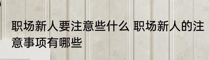 职场新人要注意些什么 职场新人的注意事项有哪些