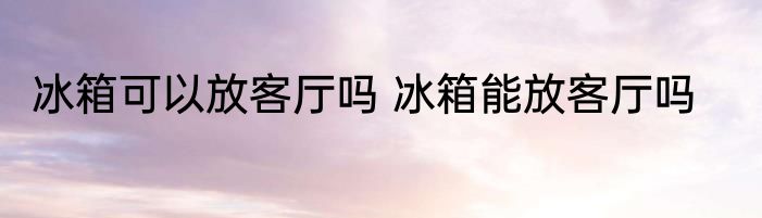 冰箱可以放客厅吗 冰箱能放客厅吗