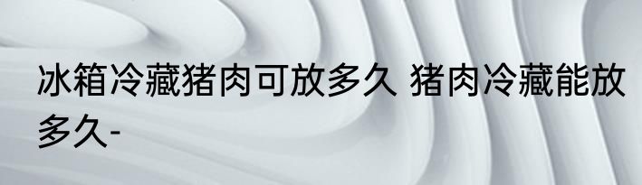 冰箱冷藏猪肉可放多久 猪肉冷藏能放多久-