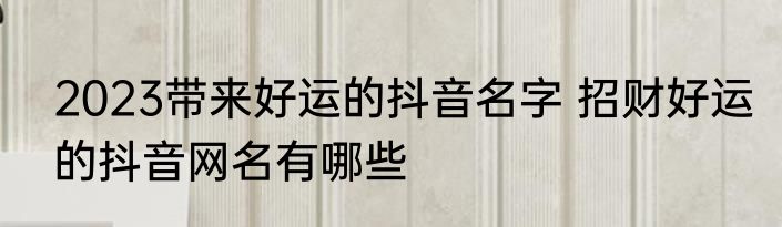 2023带来好运的抖音名字 招财好运的抖音网名有哪些