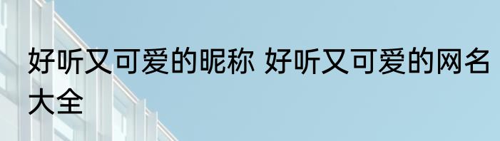 好听又可爱的昵称 好听又可爱的网名大全