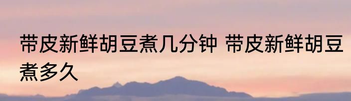 带皮新鲜胡豆煮几分钟 带皮新鲜胡豆煮多久