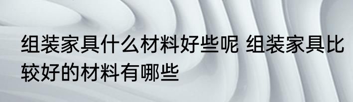 组装家具什么材料好些呢 组装家具比较好的材料有哪些