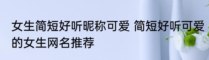 女生简短好听昵称可爱 简短好听可爱的女生网名推荐