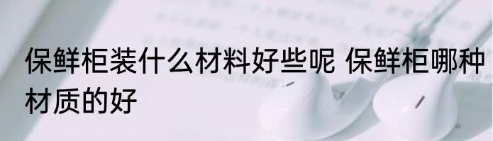 保鲜柜装什么材料好些呢 保鲜柜哪种材质的好