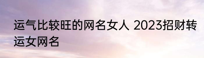 运气比较旺的网名女人 2023招财转运女网名