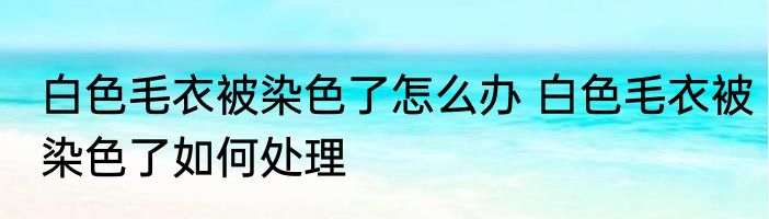 白色毛衣被染色了怎么办 白色毛衣被染色了如何处理