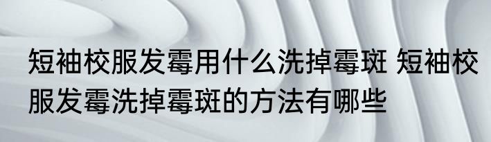 短袖校服发霉用什么洗掉霉斑 短袖校服发霉洗掉霉斑的方法有哪些