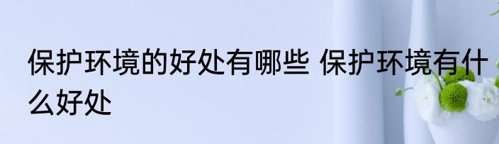 保护环境的好处有哪些 保护环境有什么好处