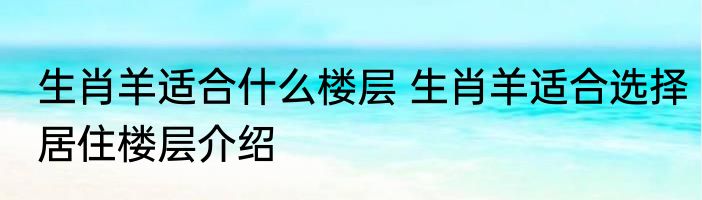 生肖羊适合什么楼层 生肖羊适合选择居住楼层介绍
