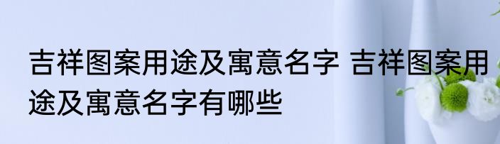 吉祥图案用途及寓意名字 吉祥图案用途及寓意名字有哪些