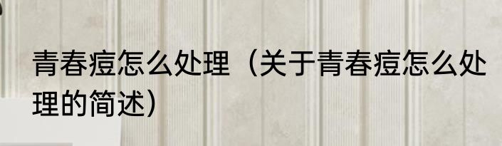 青春痘怎么处理（关于青春痘怎么处理的简述）