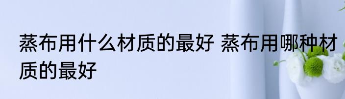 蒸布用什么材质的最好 蒸布用哪种材质的最好