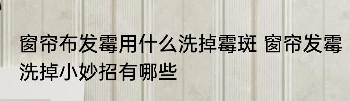 窗帘布发霉用什么洗掉霉斑 窗帘发霉洗掉小妙招有哪些