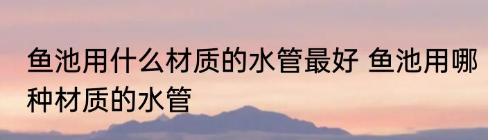 鱼池用什么材质的水管最好 鱼池用哪种材质的水管