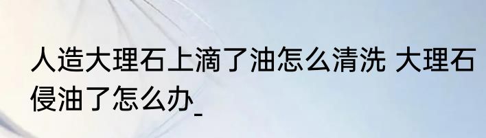 人造大理石上滴了油怎么清洗 大理石侵油了怎么办_