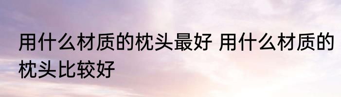 用什么材质的枕头最好 用什么材质的枕头比较好