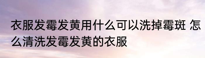 衣服发霉发黄用什么可以洗掉霉斑 怎么清洗发霉发黄的衣服