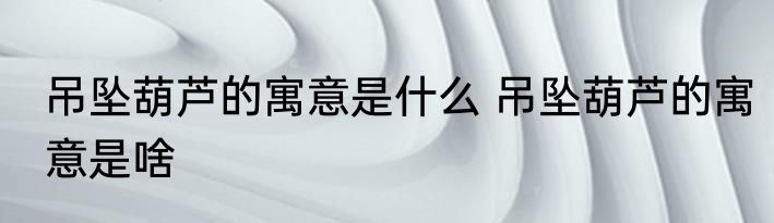 吊坠葫芦的寓意是什么 吊坠葫芦的寓意是啥