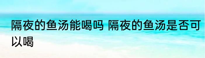隔夜的鱼汤能喝吗 隔夜的鱼汤是否可以喝