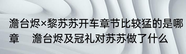 澹台烬×黎苏苏开车章节比较猛的是哪章    澹台烬及冠礼对苏苏做了什么