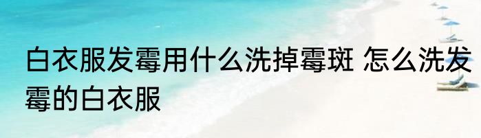 白衣服发霉用什么洗掉霉斑 怎么洗发霉的白衣服