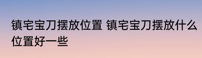 镇宅宝刀摆放位置 镇宅宝刀摆放什么位置好一些