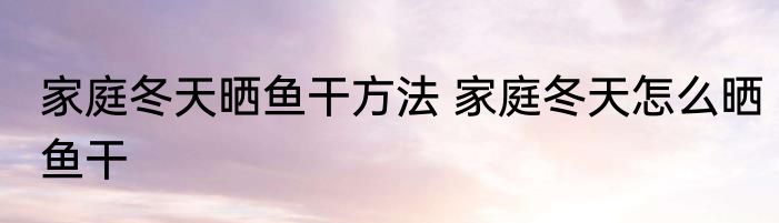 家庭冬天晒鱼干方法 家庭冬天怎么晒鱼干