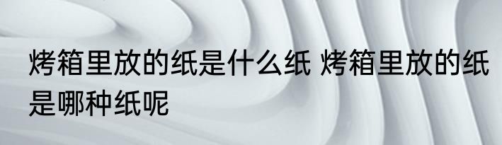 烤箱里放的纸是什么纸 烤箱里放的纸是哪种纸呢
