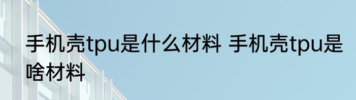 手机壳tpu是什么材料 手机壳tpu是啥材料