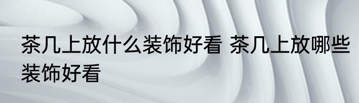 茶几上放什么装饰好看 茶几上放哪些装饰好看