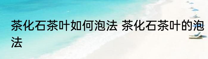 茶化石茶叶如何泡法 茶化石茶叶的泡法