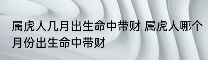 属虎人几月出生命中带财 属虎人哪个月份出生命中带财