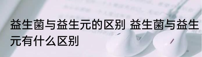 益生菌与益生元的区别 益生菌与益生元有什么区别