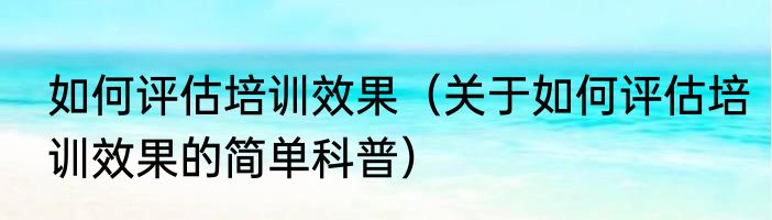 如何评估培训效果（关于如何评估培训效果的简单科普）