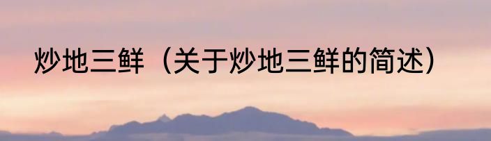 炒地三鲜（关于炒地三鲜的简述）