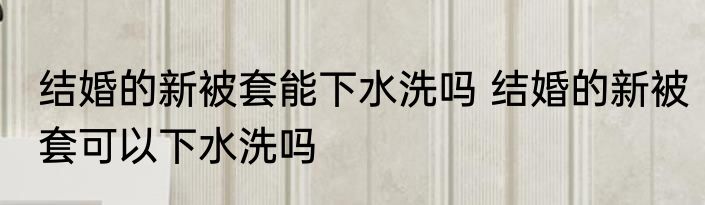 结婚的新被套能下水洗吗 结婚的新被套可以下水洗吗
