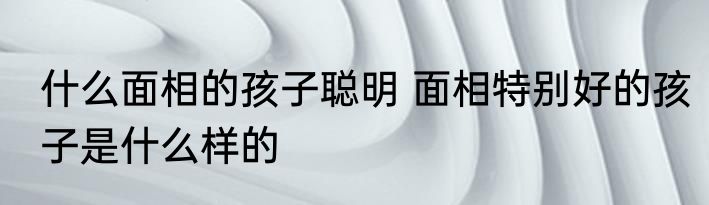 什么面相的孩子聪明 面相特别好的孩子是什么样的