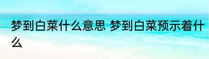 梦到白菜什么意思 梦到白菜预示着什么