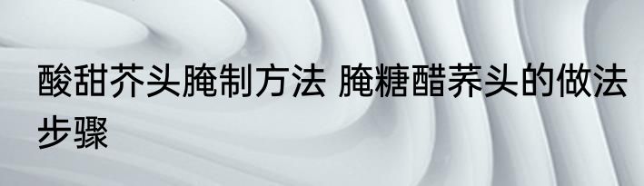 酸甜芥头腌制方法 腌糖醋荞头的做法步骤