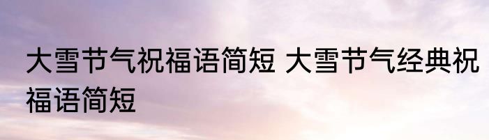 大雪节气祝福语简短 大雪节气经典祝福语简短