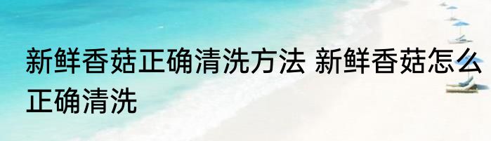 新鲜香菇正确清洗方法 新鲜香菇怎么正确清洗