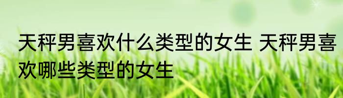 天秤男喜欢什么类型的女生 天秤男喜欢哪些类型的女生