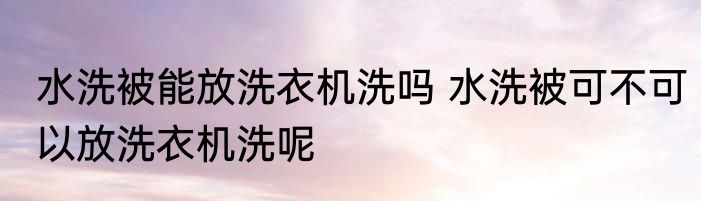 水洗被能放洗衣机洗吗 水洗被可不可以放洗衣机洗呢