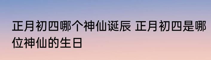正月初四哪个神仙诞辰 正月初四是哪位神仙的生日