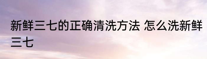 新鲜三七的正确清洗方法 怎么洗新鲜三七