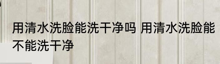 用清水洗脸能洗干净吗 用清水洗脸能不能洗干净