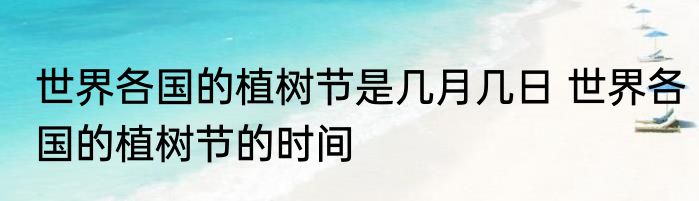 世界各国的植树节是几月几日 世界各国的植树节的时间