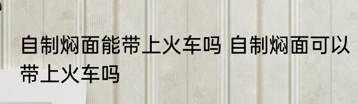 自制焖面能带上火车吗 自制焖面可以带上火车吗
