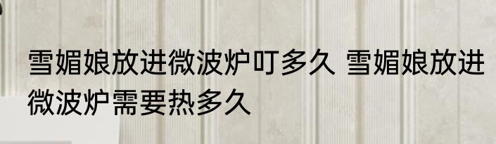 雪媚娘放进微波炉叮多久 雪媚娘放进微波炉需要热多久